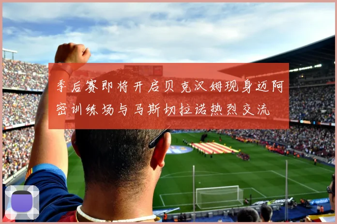 季后赛即将开启贝克汉姆现身迈阿密训练场与马斯切拉诺热烈交流