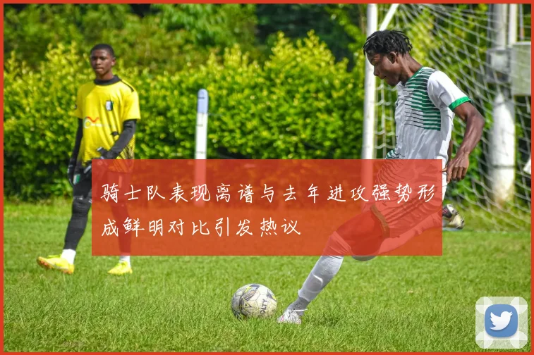 骑士队表现离谱与去年进攻强势形成鲜明对比引发热议