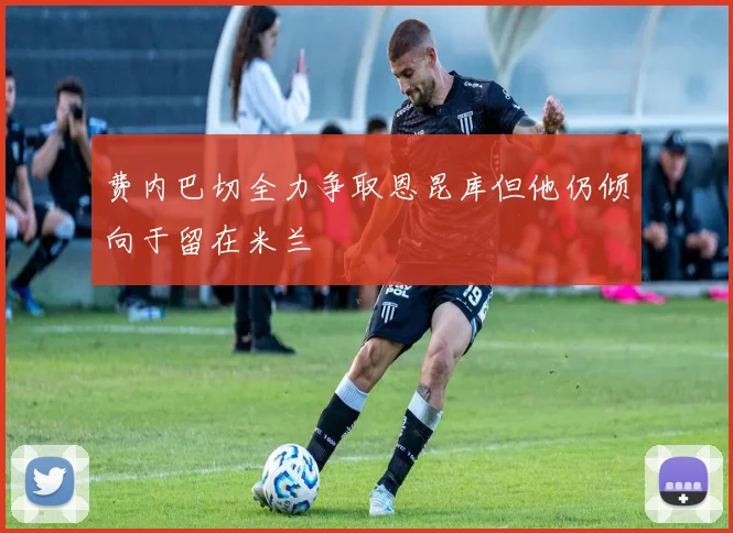 费内巴切全力争取恩昆库但他仍倾向于留在米兰
