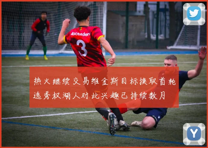 热火继续交易维金斯目标换取首轮选秀权湖人对此兴趣已持续数月