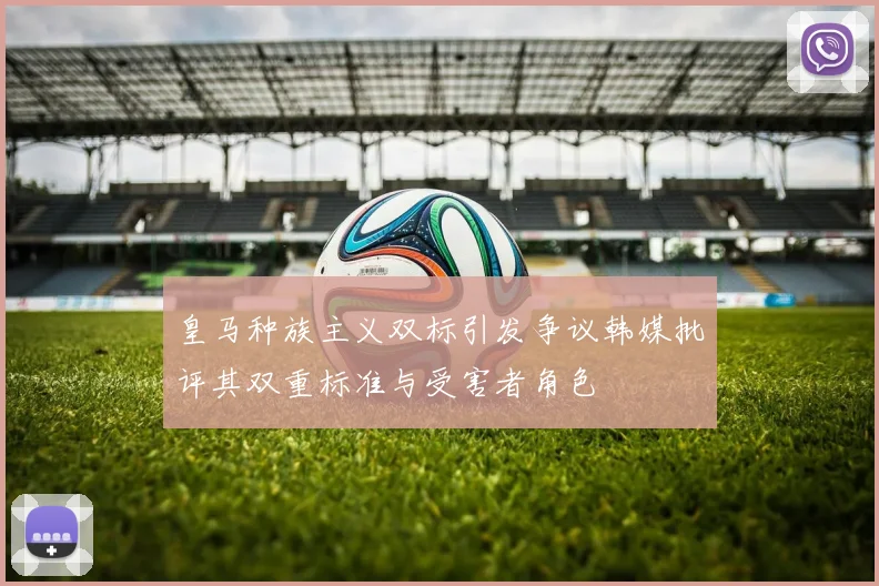 皇马种族主义双标引发争议韩媒批评其双重标准与受害者角色