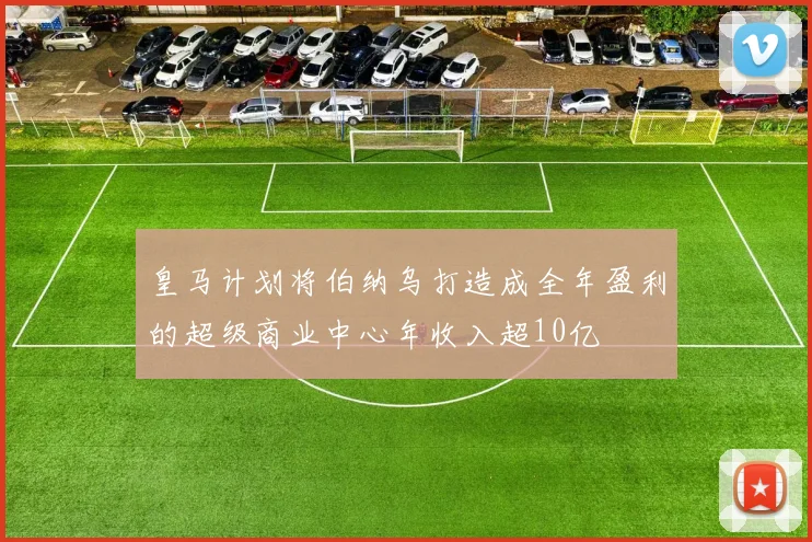 皇马计划将伯纳乌打造成全年盈利的超级商业中心年收入超10亿