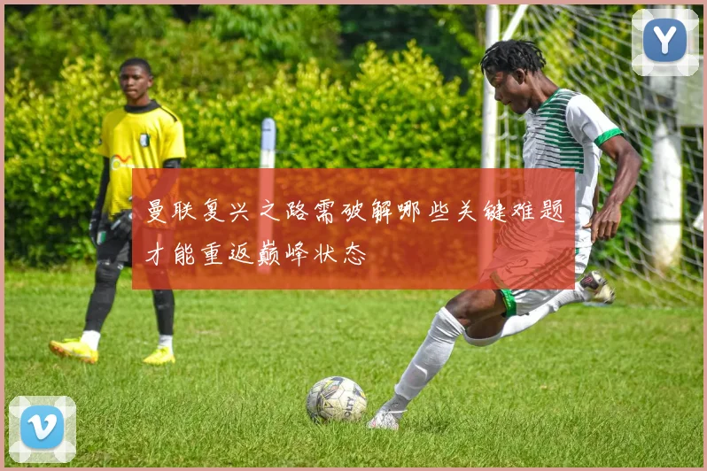 曼联复兴之路需破解哪些关键难题才能重返巅峰状态