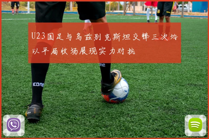 U23国足与乌兹别克斯坦交锋三次均以平局收场展现实力对抗