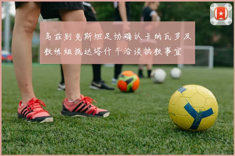 乌兹别克斯坦足协确认卡纳瓦罗及教练组抵达塔什干洽谈执教事宜