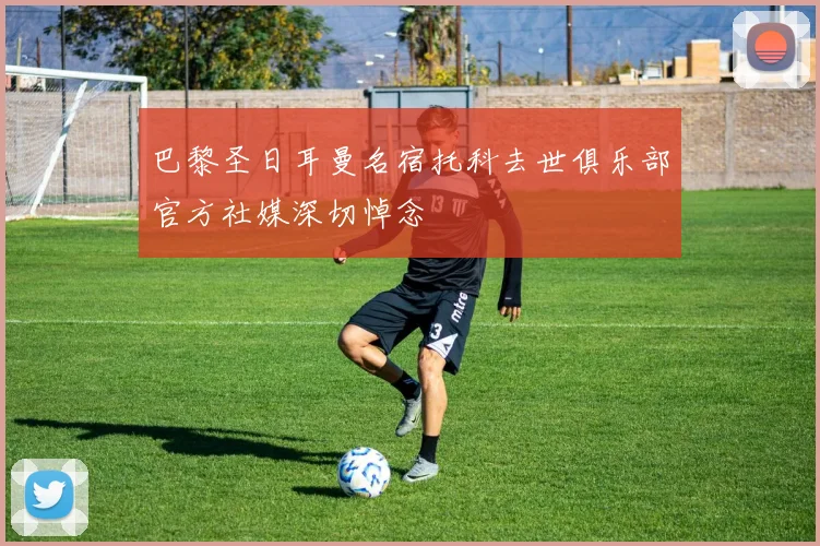 巴黎圣日耳曼名宿托科去世俱乐部官方社媒深切悼念