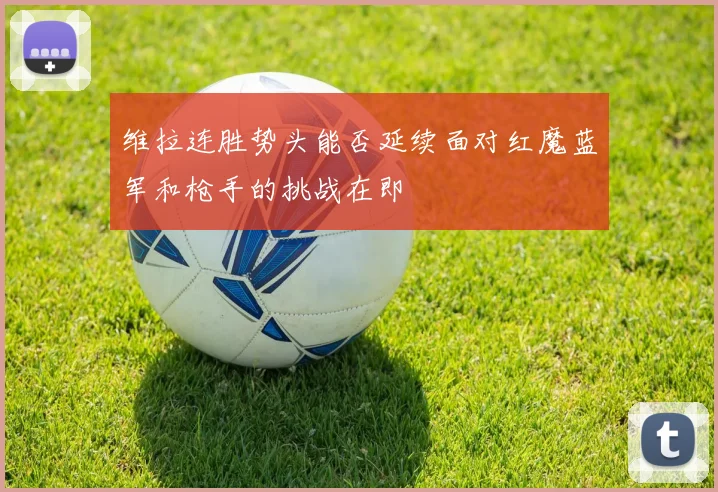 维拉连胜势头能否延续面对红魔蓝军和枪手的挑战在即