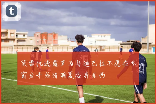 莫雷托透露罗马与迪巴拉不愿在冬窗分手或将明夏各奔东西