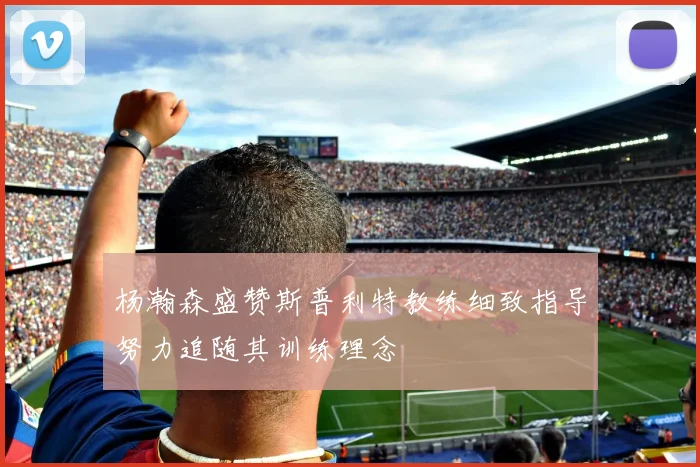杨瀚森盛赞斯普利特教练细致指导努力追随其训练理念