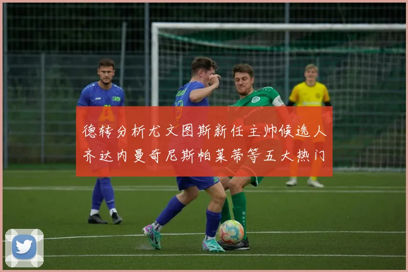 德转分析尤文图斯新任主帅候选人齐达内曼奇尼斯帕莱蒂等五大热门人选