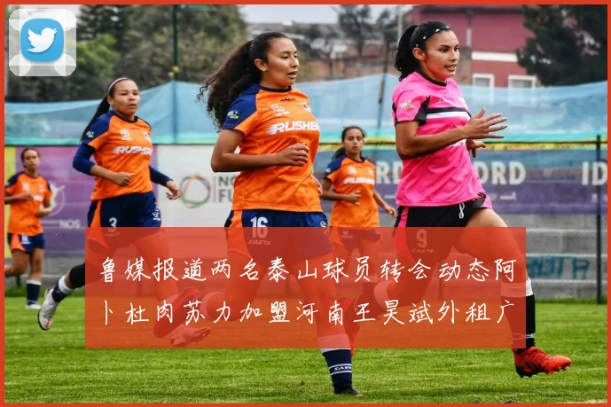 鲁媒报道两名泰山球员转会动态阿卜杜肉苏力加盟河南王昊斌外租广州豹