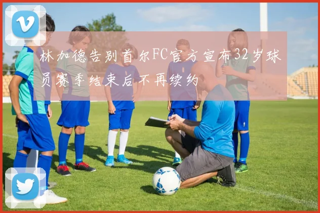 林加德告别首尔FC官方宣布32岁球员赛季结束后不再续约