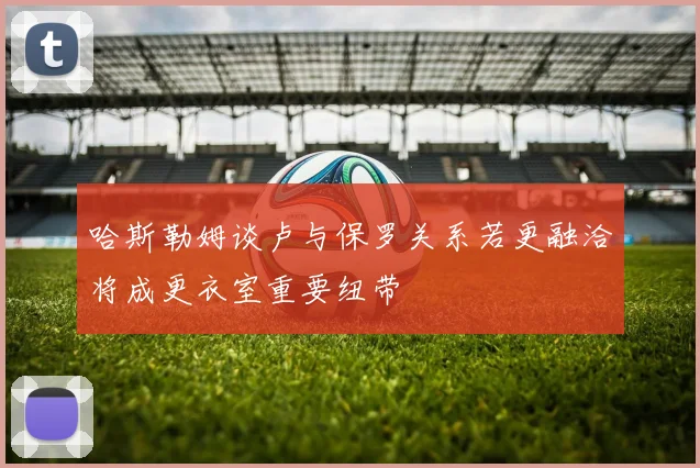 哈斯勒姆谈卢与保罗关系若更融洽将成更衣室重要纽带