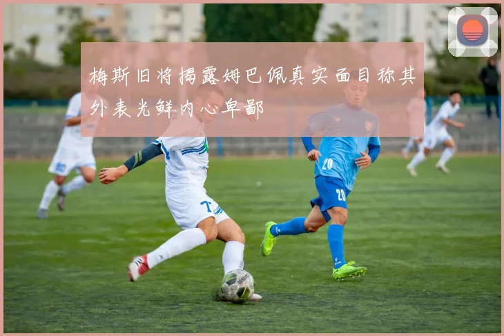 梅斯旧将揭露姆巴佩真实面目称其外表光鲜内心卑鄙