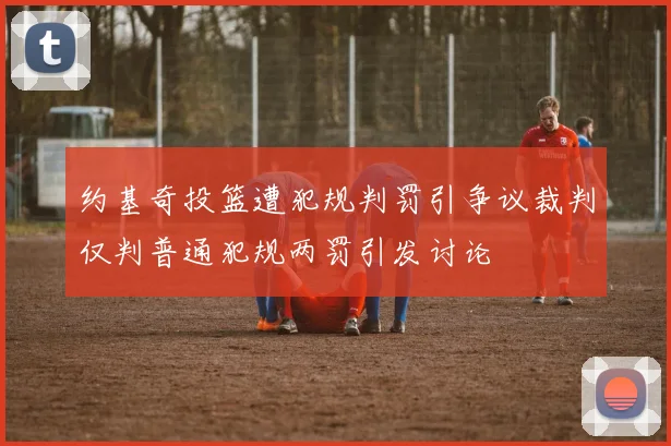 约基奇投篮遭犯规判罚引争议裁判仅判普通犯规两罚引发讨论