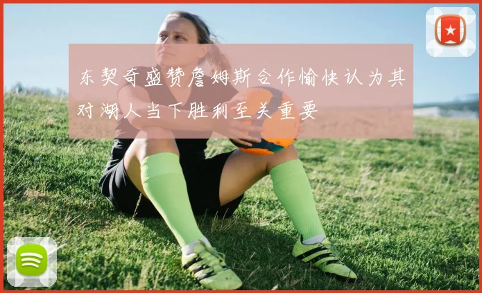 东契奇盛赞詹姆斯合作愉快认为其对湖人当下胜利至关重要
