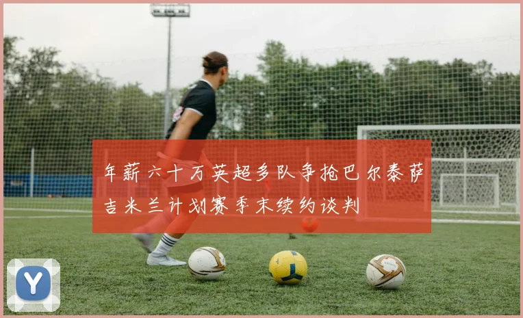 年薪六十万英超多队争抢巴尔泰萨吉米兰计划赛季末续约谈判