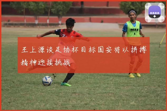 王上源谈足协杯目标国安将以拼搏精神迎接挑战