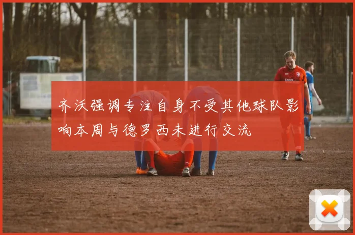 齐沃强调专注自身不受其他球队影响本周与德罗西未进行交流