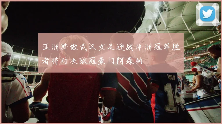 亚洲骄傲武汉女足迎战非洲冠军胜者将对决欧冠豪门阿森纳
