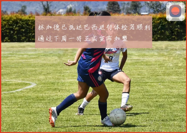 林加德已抵达巴西进行体检若顺利通过下周一将正式宣布加盟