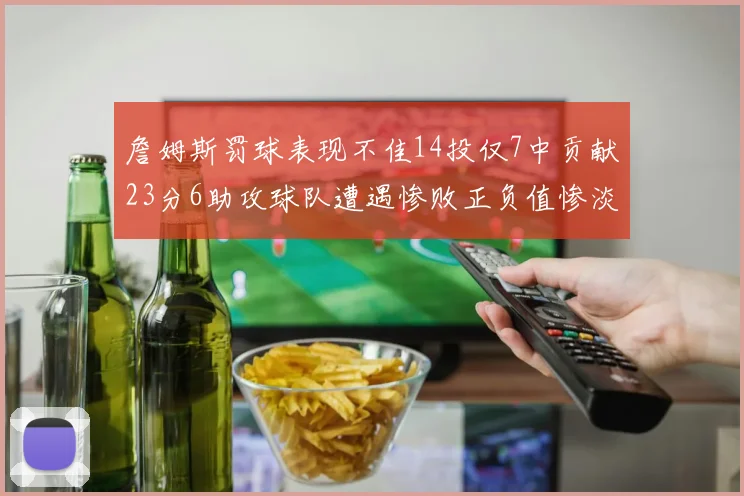 詹姆斯罚球表现不佳14投仅7中贡献23分6助攻球队遭遇惨败正负值惨淡18