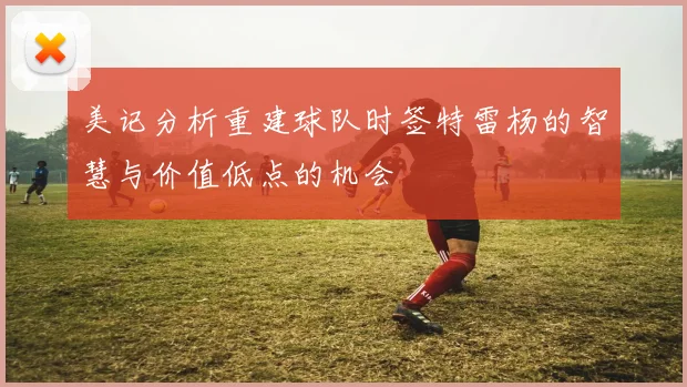 美记分析重建球队时签特雷杨的智慧与价值低点的机会