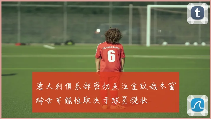 意大利俱乐部密切关注金玟哉冬窗转会可能性取决于球员现状
