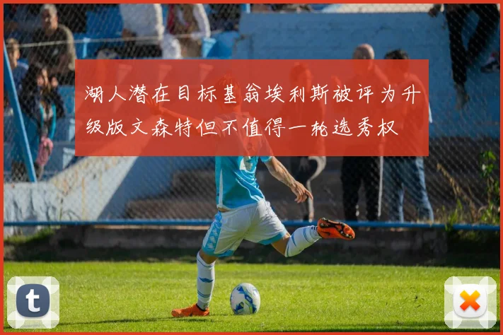 湖人潜在目标基翁埃利斯被评为升级版文森特但不值得一轮选秀权