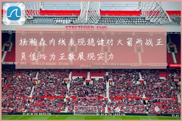 杨瀚森内线表现稳健对火箭两战正负值均为正数展现实力