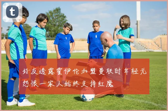 好友透露霍伊伦加盟曼联时年轻无怨恨一家人始终支持红魔