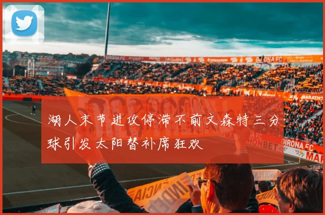 湖人末节进攻停滞不前文森特三分球引发太阳替补席狂欢