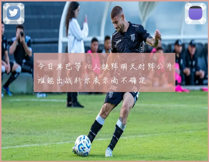 今日库巴等六人缺阵明天对阵公牛谁能出战科尔表示尚不确定