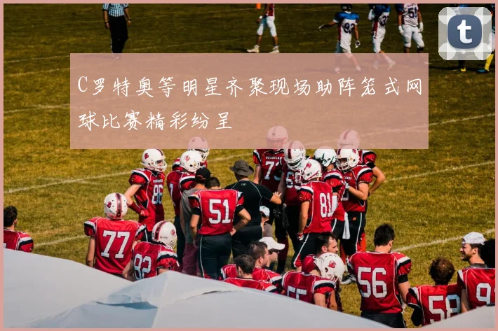 C罗特奥等明星齐聚现场助阵笼式网球比赛精彩纷呈