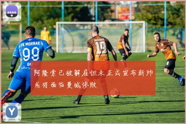 阿隆索已被解雇但未正式宣布新帅或将面临曼城惨败