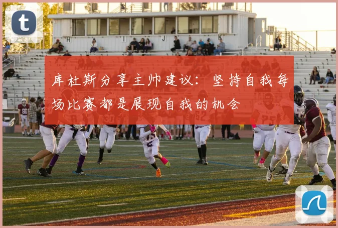 库杜斯分享主帅建议：坚持自我每场比赛都是展现自我的机会