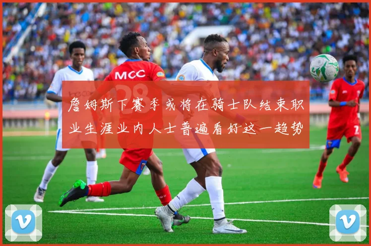 詹姆斯下赛季或将在骑士队结束职业生涯业内人士普遍看好这一趋势