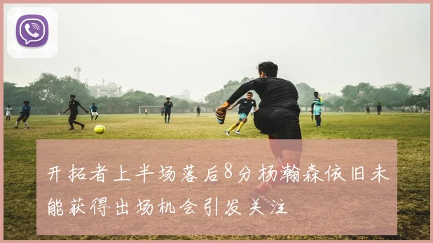 开拓者上半场落后8分杨瀚森依旧未能获得出场机会引发关注