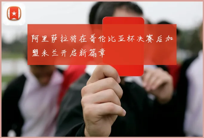 阿里萨拉将在哥伦比亚杯决赛后加盟米兰开启新篇章
