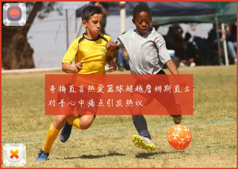 夸梅直言热爱篮球超越詹姆斯直击对手心中痛点引发热议