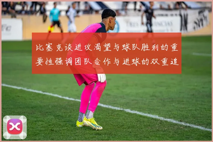 比塞克谈进攻渴望与球队胜利的重要性强调团队合作与进球的双重追求