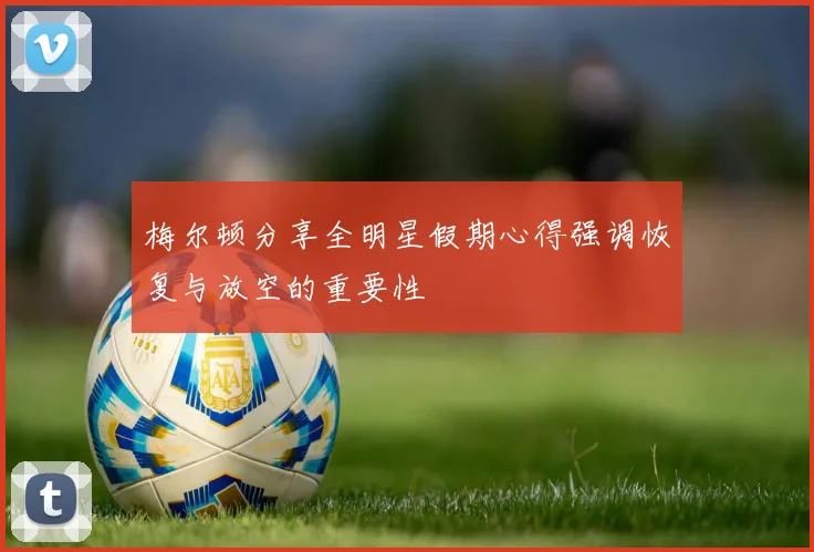 梅尔顿分享全明星假期心得强调恢复与放空的重要性