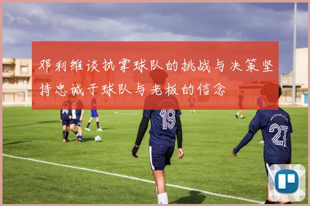 邓利维谈执掌球队的挑战与决策坚持忠诚于球队与老板的信念
