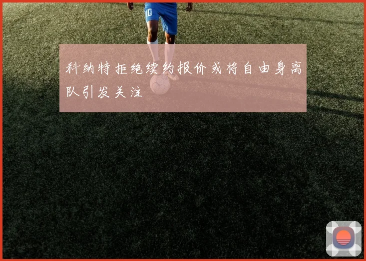 科纳特拒绝续约报价或将自由身离队引发关注