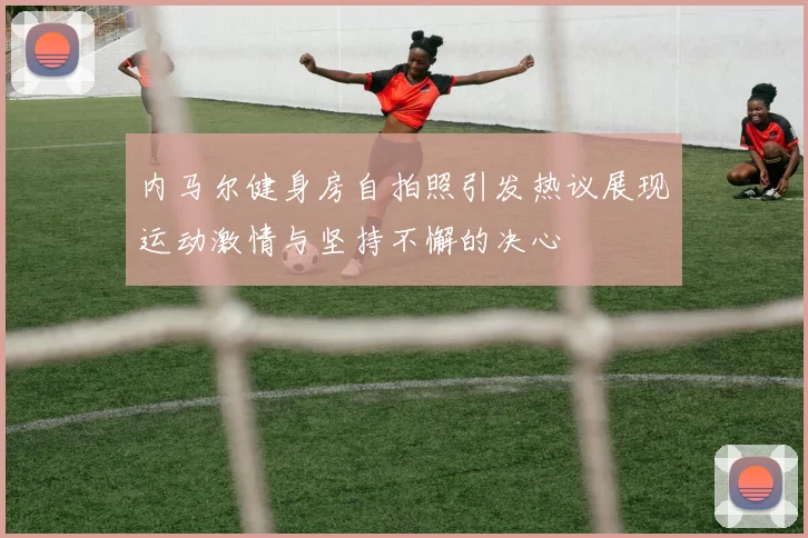 内马尔健身房自拍照引发热议展现运动激情与坚持不懈的决心