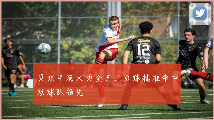 贝尔半场火力全开三分球精准命中助球队领先