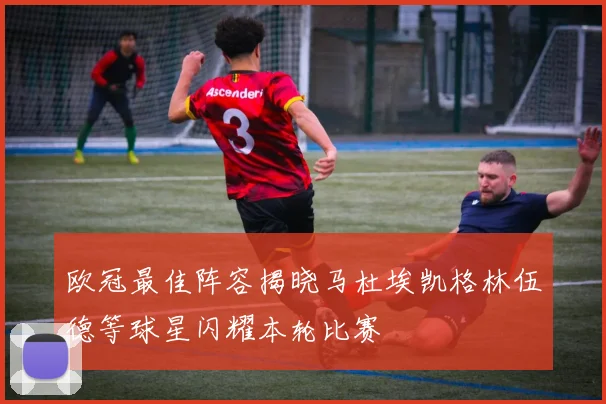 欧冠最佳阵容揭晓马杜埃凯格林伍德等球星闪耀本轮比赛