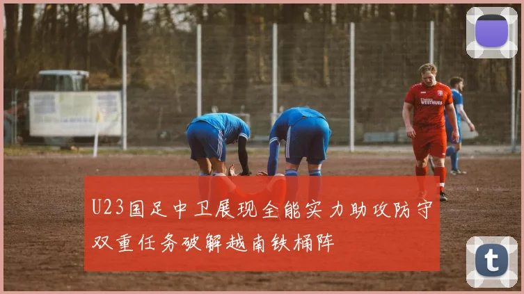 U23国足中卫展现全能实力助攻防守双重任务破解越南铁桶阵